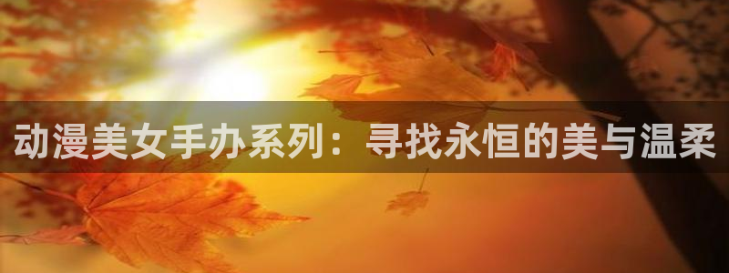 新番动漫里番：动漫美女手办系列：寻找永恒的美与温柔