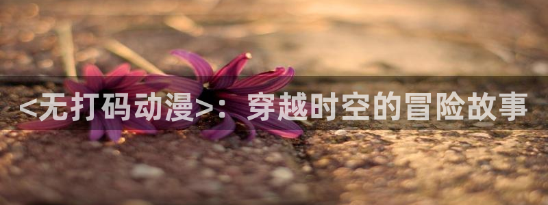 动漫里番acg：<无打码动漫>：穿越时空的冒险故事
